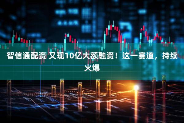 智信通配资 又现10亿大额融资！这一赛道，持续火爆