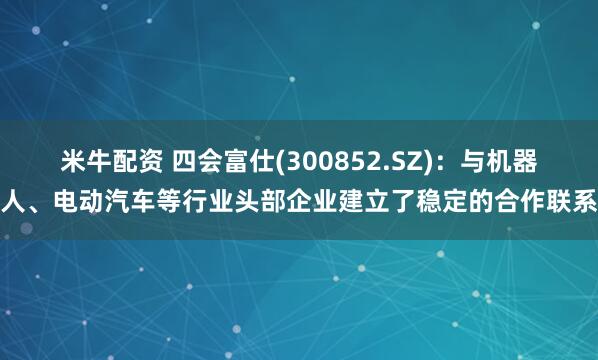 米牛配资 四会富仕(300852.SZ)：与机器人、电动汽车等行业头部企业建立了稳定的合作联系