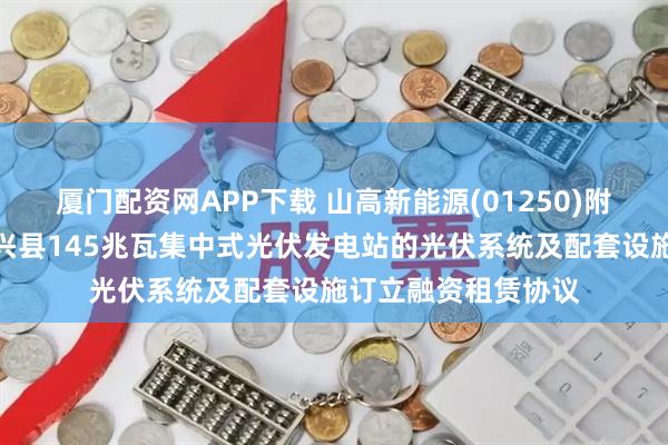 厦门配资网APP下载 山高新能源(01250)附属与中银金租就海兴县145兆瓦集中式光伏发电站的光伏系统及配套设施订立融资租赁协议