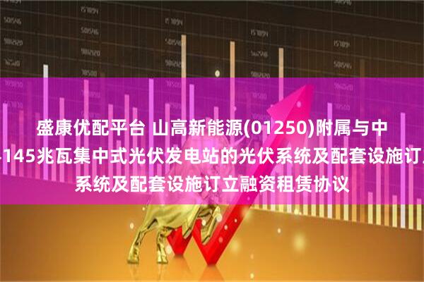 盛康优配平台 山高新能源(01250)附属与中银金租就海兴县145兆瓦集中式光伏发电站的光伏系统及配套设施订立融资租赁协议