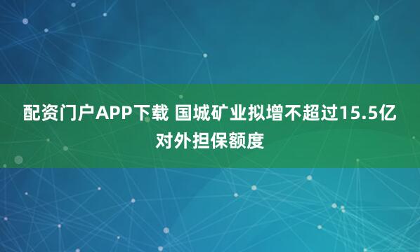 配资门户APP下载 国城矿业拟增不超过15.5亿对外担保额度