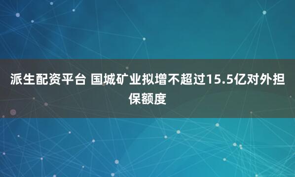 派生配资平台 国城矿业拟增不超过15.5亿对外担保额度
