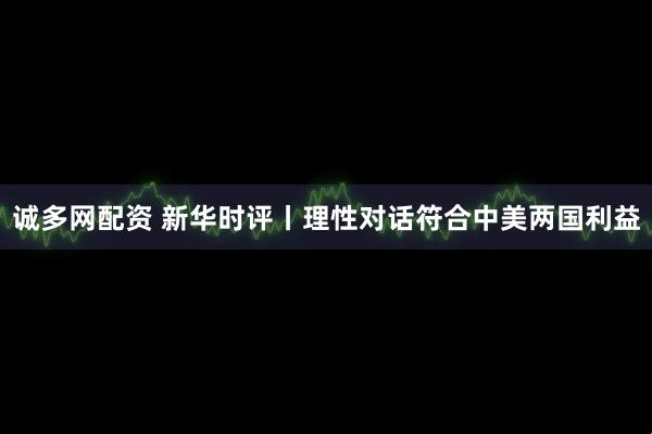 诚多网配资 新华时评丨理性对话符合中美两国利益