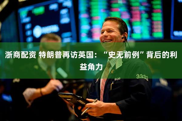 浙商配资 特朗普再访英国：“史无前例”背后的利益角力