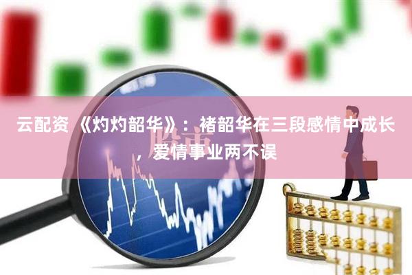 云配资 《灼灼韶华》：褚韶华在三段感情中成长，爱情事业两不误