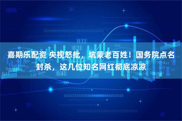 嘉期乐配资 央视怒批，坑蒙老百姓！国务院点名封杀，这几位知名网红彻底凉凉