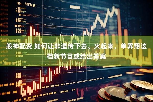 般神配资 如何让非遗传下去、火起来，单霁翔这档新节目或给出答案