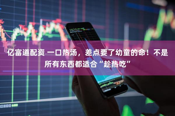 亿富道配资 一口热汤，差点要了幼童的命！不是所有东西都适合“趁热吃”