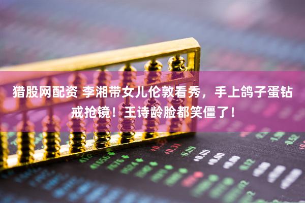 猎股网配资 李湘带女儿伦敦看秀，手上鸽子蛋钻戒抢镜！王诗龄脸都笑僵了！
