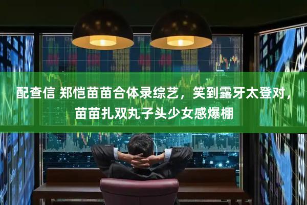 配查信 郑恺苗苗合体录综艺，笑到露牙太登对，苗苗扎双丸子头少女感爆棚