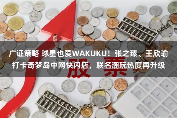 广证策略 球星也爱WAKUKU！张之臻、王欣瑜打卡奇梦岛中网快闪店，联名潮玩热度再升级