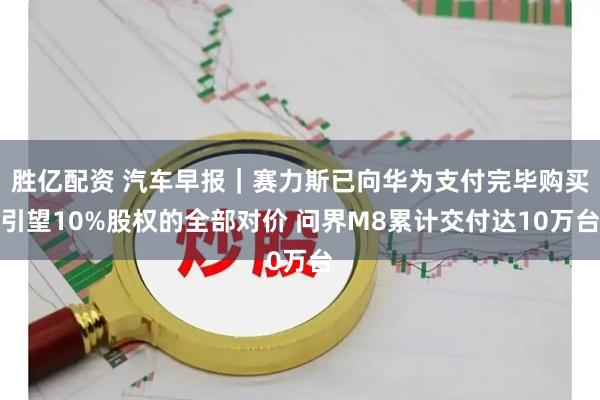 胜亿配资 汽车早报｜赛力斯已向华为支付完毕购买引望10%股权的全部对价 问界M8累计交付达10万台