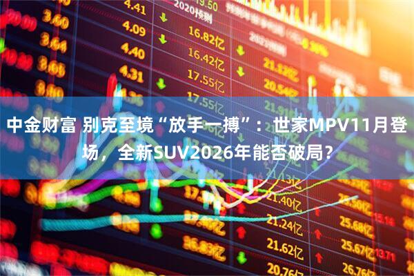 中金财富 别克至境“放手一搏”：世家MPV11月登场，全新SUV2026年能否破局？