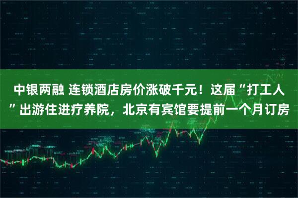 中银两融 连锁酒店房价涨破千元！这届“打工人”出游住进疗养院，北京有宾馆要提前一个月订房