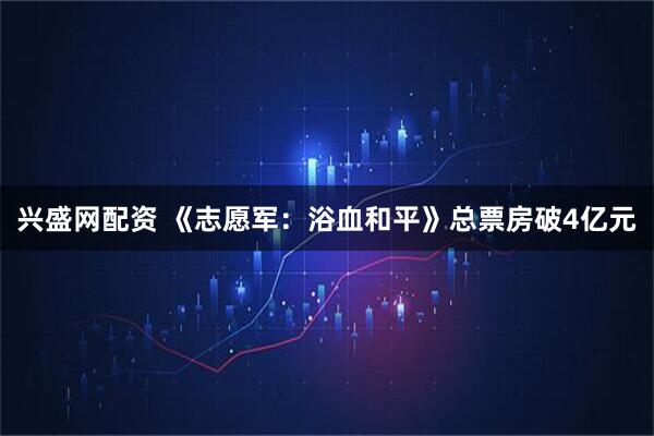 兴盛网配资 《志愿军：浴血和平》总票房破4亿元