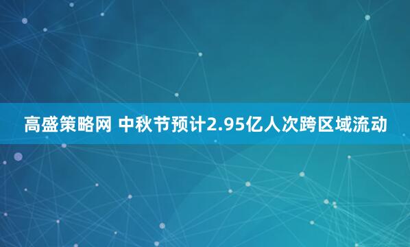 高盛策略网 中秋节预计2.95亿人次跨区域流动