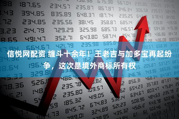 信悦网配资 缠斗十余年！王老吉与加多宝再起纷争，这次是境外商标所有权