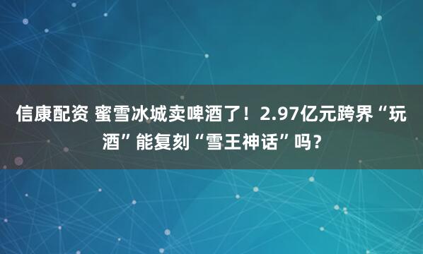 信康配资 蜜雪冰城卖啤酒了！2.97亿元跨界“玩酒”能复刻“雪王神话”吗？