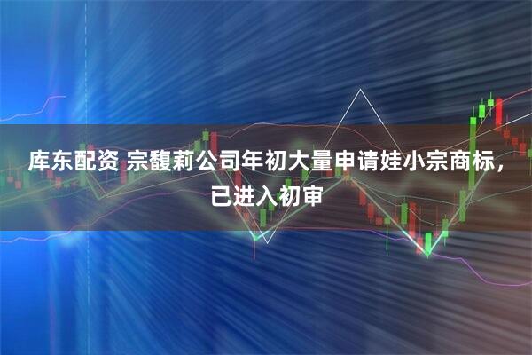 库东配资 宗馥莉公司年初大量申请娃小宗商标，已进入初审